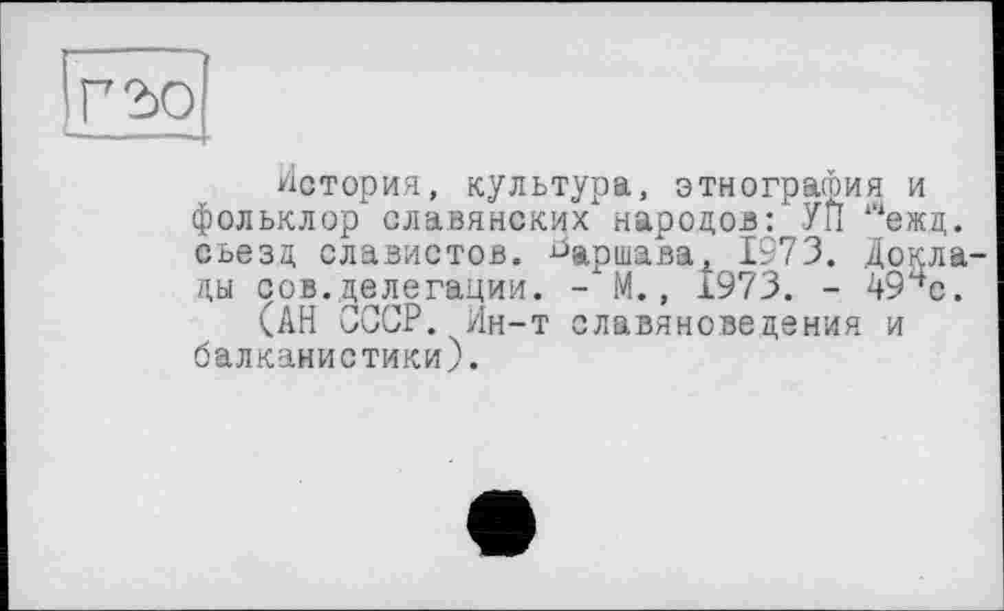 ﻿Г 2)0	1
История, культура, этнография и фольклор славянских народов: УП ‘“ежд. съезд, славистов, ^аршавах 1973. Доклады сов.делегации. - М., 1973. - 494с.
(АН СССР. Ин-т славяноведения и балканистики).